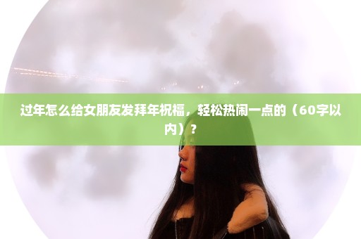 过年怎么给女朋友发拜年祝福，轻松热闹一点的（60字以内）？