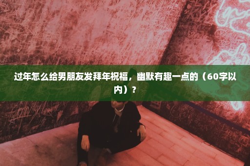 过年怎么给男朋友发拜年祝福，幽默有趣一点的（60字以内）？