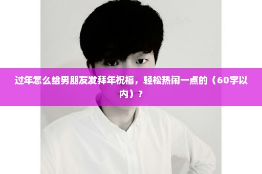 过年怎么给男朋友发拜年祝福，轻松热闹一点的（60字以内）？