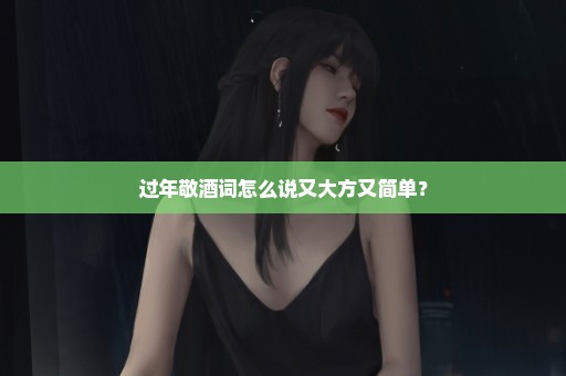 过年敬酒词怎么说又大方又简单？
