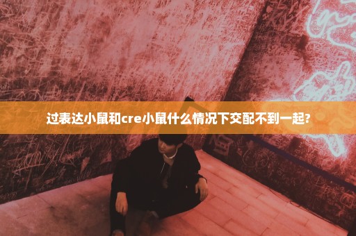 过表达小鼠和cre小鼠什么情况下交配不到一起?