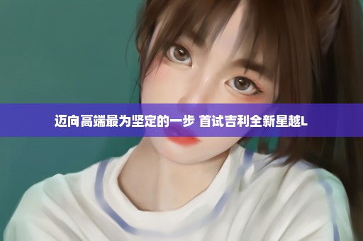 迈向高端最为坚定的一步 首试吉利全新星越L