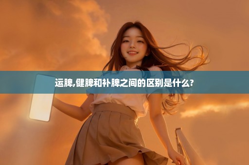运脾,健脾和补脾之间的区别是什么?