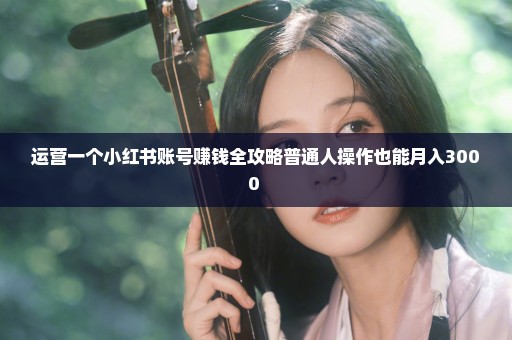 运营一个小红书账号赚钱全攻略普通人操作也能月入3000+