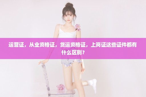 运营证，从业资格证，货运资格证，上岗证这些证件都有什么区别？