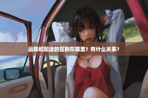 运输和配送的区别在哪里？有什么关系？