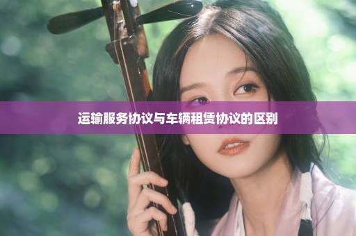 运输服务协议与车辆租赁协议的区别