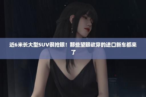近6米长大型SUV很抢眼！那些望眼欲穿的进口新车都来了