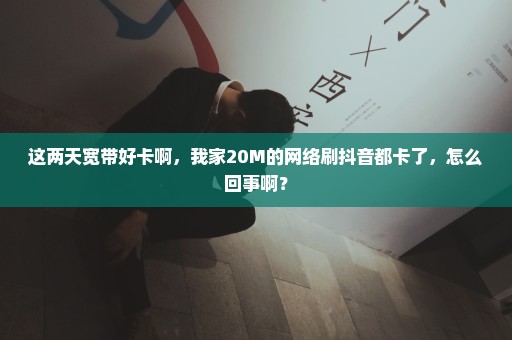 这两天宽带好卡啊，我家20M的网络刷抖音都卡了，怎么回事啊？