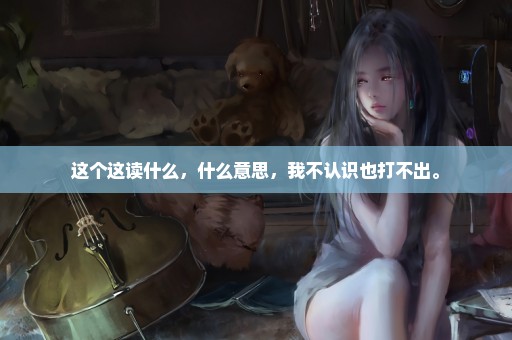 这个这读什么，什么意思，我不认识也打不出。