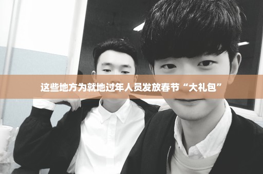 这些地方为就地过年人员发放春节“大礼包”