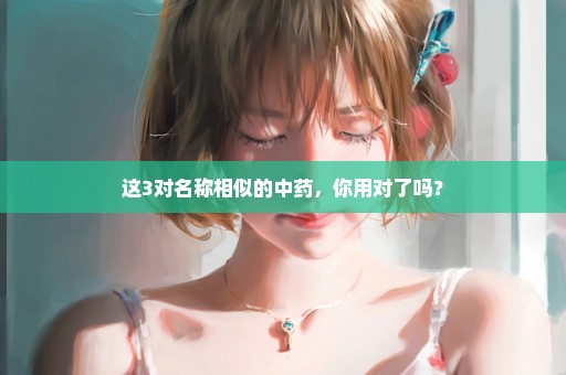 这3对名称相似的中药，你用对了吗？