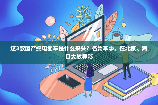 这3款国产纯电动车是什么来头？各凭本事，在北京、海口大放异彩