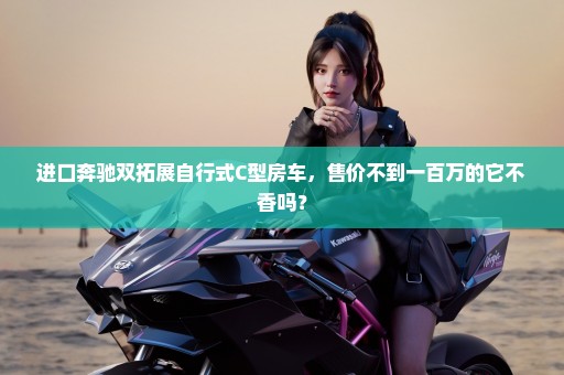 进口奔驰双拓展自行式C型房车，售价不到一百万的它不香吗？