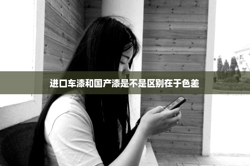 进口车漆和国产漆是不是区别在于色差