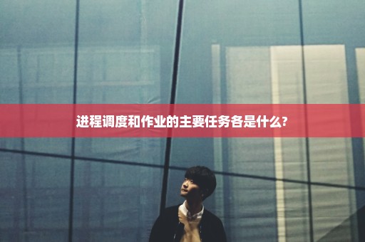 进程调度和作业的主要任务各是什么?