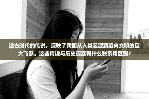 远古时代的传说，反映了我国从人类起源到迈向文明的巨大飞跃。这些传说与历史现实有什么联系和区别？