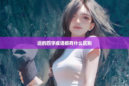 远的四字成语都有什么区别