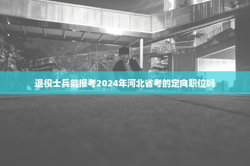 退役士兵能报考2024年河北省考的定向职位吗