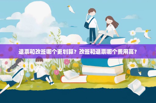 退票和改签哪个更划算？改签和退票哪个费用高？