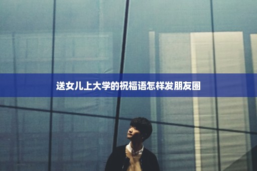 送女儿上大学的祝福语怎样发朋友圈