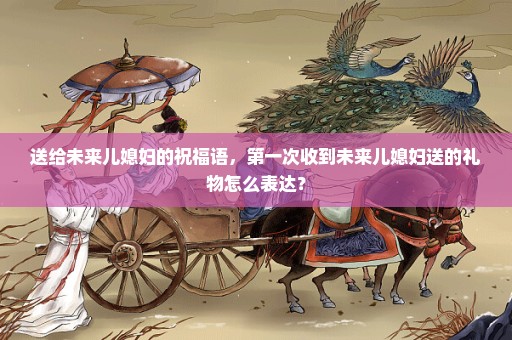 送给未来儿媳妇的祝福语，第一次收到未来儿媳妇送的礼物怎么表达？