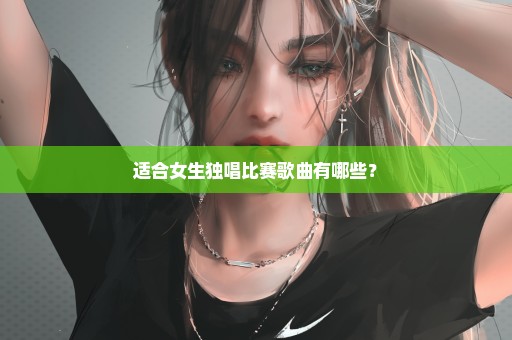 适合女生独唱比赛歌曲有哪些？