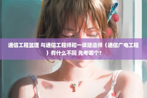 通信工程监理 与通信工程师和一级建造师（通信广电工程）有什么不同 先考哪个？