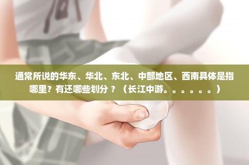 通常所说的华东、华北、东北、中部地区、西南具体是指哪里？有还哪些划分 ？（长江中游。。。。。。）