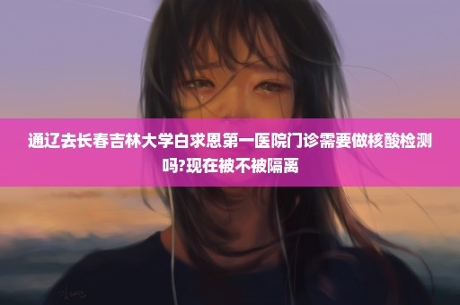 通辽去长春吉林大学白求恩第一医院门诊需要做核酸检测吗?现在被不被隔离