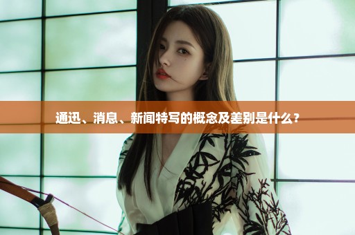 通迅、消息、新闻特写的概念及差别是什么？