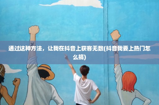 通过这种方法，让我在抖音上获客无数(抖音我要上热门怎么搞)