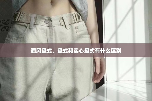 通风盘式、盘式和实心盘式有什么区别