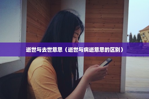 逝世与去世意思（逝世与病逝意思的区别）