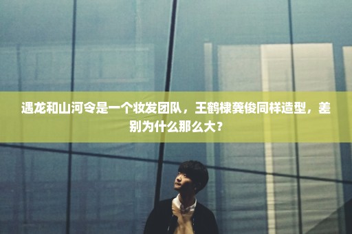 遇龙和山河令是一个妆发团队，王鹤棣龚俊同样造型，差别为什么那么大？