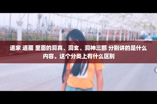 道家 道藏 里面的洞真、洞玄、洞神三部 分别讲的是什么内容。这个分类上有什么区别