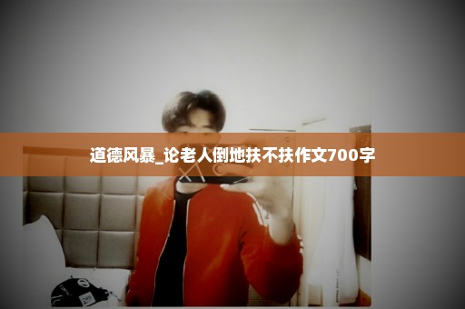 道德风暴_论老人倒地扶不扶作文700字