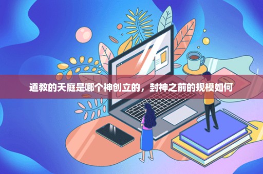 道教的天庭是哪个神创立的，封神之前的规模如何