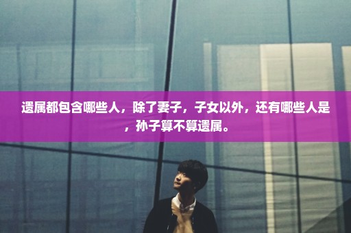 遗属都包含哪些人，除了妻子，子女以外，还有哪些人是，孙子算不算遗属。