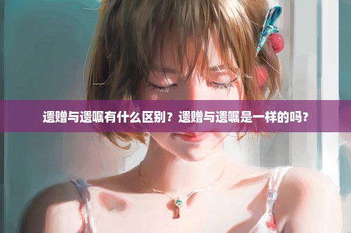遗赠与遗嘱有什么区别？遗赠与遗嘱是一样的吗？