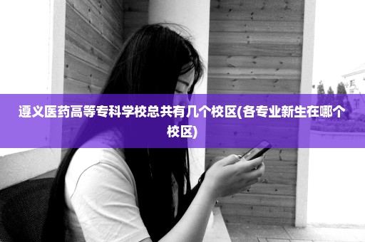遵义医药高等专科学校总共有几个校区(各专业新生在哪个校区)