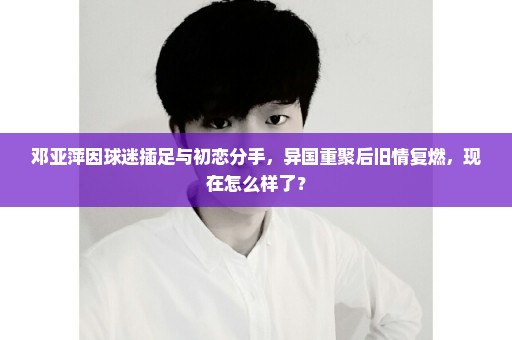 邓亚萍因球迷插足与初恋分手，异国重聚后旧情复燃，现在怎么样了？