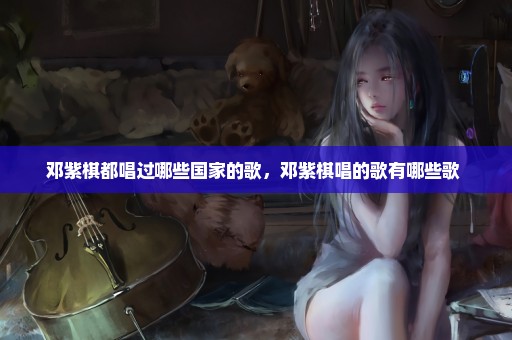 邓紫棋都唱过哪些国家的歌，邓紫棋唱的歌有哪些歌 