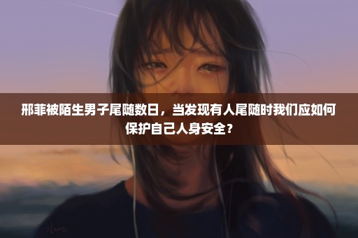 邢菲被陌生男子尾随数日，当发现有人尾随时我们应如何保护自己人身安全？