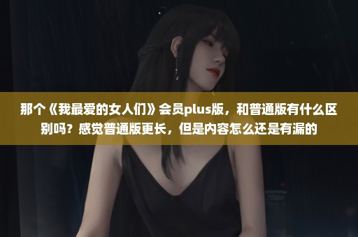 那个《我最爱的女人们》会员plus版，和普通版有什么区别吗？感觉普通版更长，但是内容怎么还是有漏的