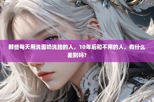 那些每天用洗面奶洗脸的人，10年后和不用的人，有什么差别吗？