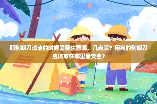 那刮胡刀清洁的时候需要注意哪，几点呢？用完的刮胡刀应该放在哪里最安全？
