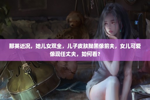 那英近况，她儿女双全，儿子皮肤黝黑像前夫，女儿可爱像现任丈夫，如何看？