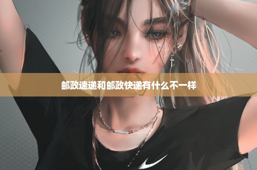 邮政速递和邮政快递有什么不一样