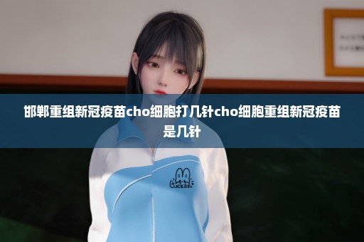 邯郸重组新冠疫苗cho细胞打几针cho细胞重组新冠疫苗是几针